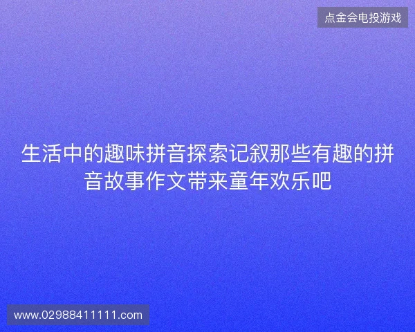 生活中的趣味拼音探索记叙那些有趣的拼音故事作文带来童年欢乐吧
